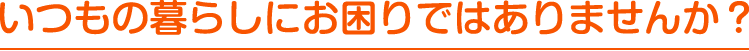 いつもの暮らしにお困りではありませんか？